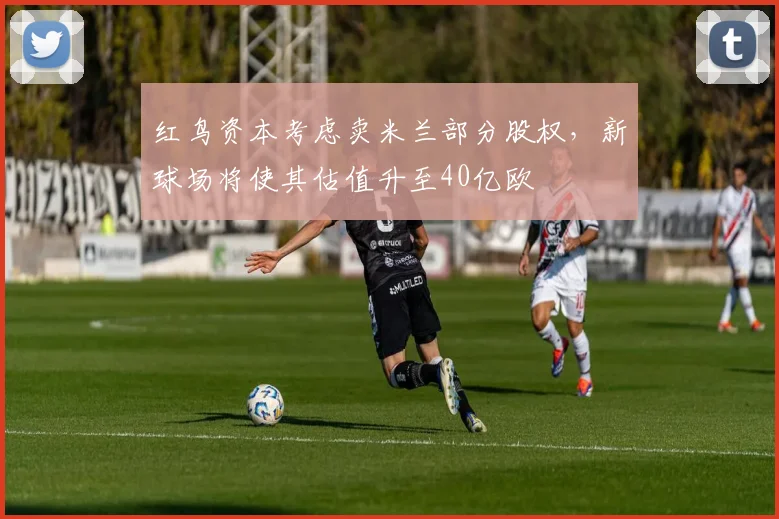 红鸟资本考虑卖米兰部分股权，新球场将使其估值升至40亿欧